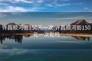 许昌顺河街150元一次:许昌顺河街150元一次有吗