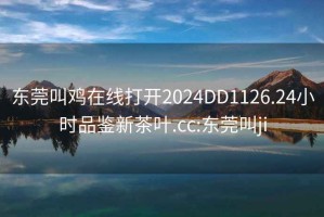 东莞叫鸡在线打开2024DD1126.24小时品鉴新茶叶.cc:东莞叫ji