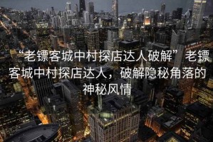 “老镖客城中村探店达人破解”老镖客城中村探店达人，破解隐秘角落的神秘风情