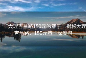 “大理吉昌路150元的巷子”揭秘大理吉昌路，150元巷子深度游