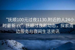 “抚顺100元过夜1130.附近的人24小时最新.cc”抚顺过夜新动态，探索周边服务与夜间生活资讯