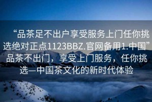 “品茶足不出户享受服务上门任你挑选绝对正点1123BBZ.官网备用1.中国”品茶不出门，享受上门服务，任你挑选—中国茶文化的新时代体验