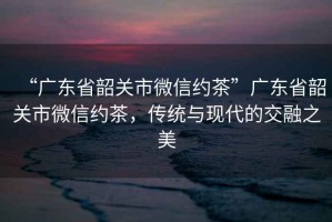 “广东省韶关市微信约茶”广东省韶关市微信约茶，传统与现代的交融之美