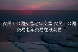 农民工公园交易老年交易:农民工公园交易老年交易在线观看