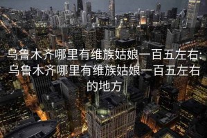 乌鲁木齐哪里有维族姑娘一百五左右:乌鲁木齐哪里有维族姑娘一百五左右的地方