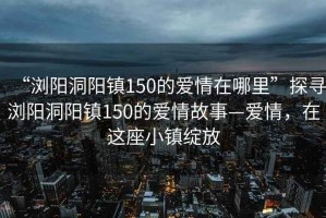 “浏阳洞阳镇150的爱情在哪里”探寻浏阳洞阳镇150的爱情故事—爱情，在这座小镇绽放