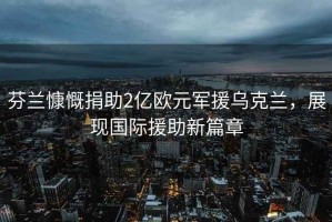 芬兰慷慨捐助2亿欧元军援乌克兰，展现国际援助新篇章