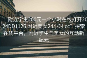 “附近学生200元一个小时在线打开2024DD1126.附近美女24小时.cc”探索在线平台，附近学生与美女的互动新纪元