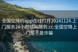 全国空降约app在线打开20241124.上门服务24小时随叫随到.cc:全国空降上门是不是诈骗