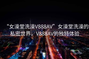 “女澡堂洗澡V888AV”女澡堂洗澡的私密世界，V888AV的独特体验