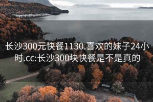 长沙300元快餐1130.喜欢的妹子24小时.cc:长沙300块快餐是不是真的