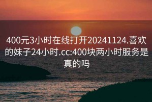 400元3小时在线打开20241124.喜欢的妹子24小时.cc:400块两小时服务是真的吗