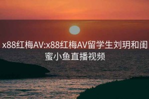 x88红梅AV:x88红梅AV留学生刘玥和闺蜜小鱼直播视频