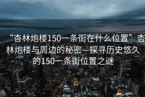 “杏林炮楼150一条街在什么位置”杏林炮楼与周边的秘密—探寻历史悠久的150一条街位置之谜