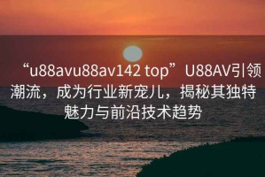 “u88avu88av142 top”U88AV引领潮流，成为行业新宠儿，揭秘其独特魅力与前沿技术趋势