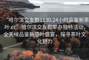 “哈尔滨交友群1130.24小时品鉴新茶叶.cc”哈尔滨交友群举办独特活动，全天候品鉴新茶叶盛宴，探寻茶叶文化魅力