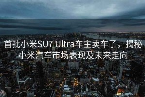 首批小米SU7 Ultra车主卖车了，揭秘小米汽车市场表现及未来走向