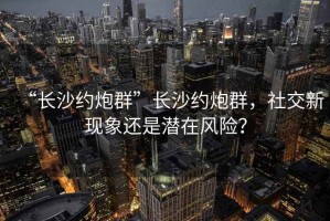 “长沙约炮群”长沙约炮群，社交新现象还是潜在风险？