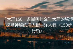 “大理150一条街叫什么”大理的秘境，探寻神秘的洋人街—洋人巷（150步行街）