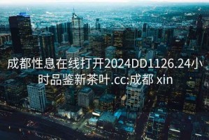 成都性息在线打开2024DD1126.24小时品鉴新茶叶.cc:成都 xin