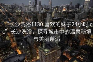 “长沙洗浴1130.喜欢的妹子24小时.cc”长沙洗浴，探寻城市中的温泉秘境与美丽邂逅