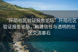 “阡陌社区验证报告论坛”阡陌社区验证报告论坛，构建信任与透明的社区交流基石