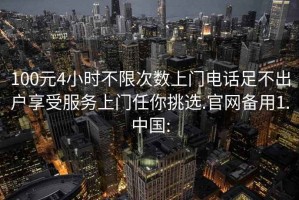 100元4小时不限次数上门电话足不出户享受服务上门任你挑选.官网备用1.中国: