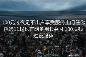 100元过夜足不出户享受服务上门任你挑选1114b.官网备用1.中国:100块钱过夜服务