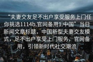 “夫妻交友足不出户享受服务上门任你挑选1114b.官网备用1.中国”当日新闻文章标题，中国新型夫妻交友模式，足不出户享受上门服务，官网备用，引领新时代社交潮流