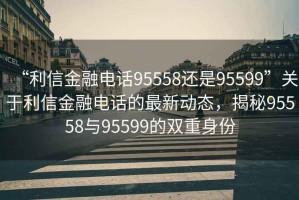 “利信金融电话95558还是95599”关于利信金融电话的最新动态，揭秘95558与95599的双重身份