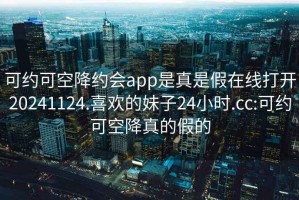 可约可空降约会app是真是假在线打开20241124.喜欢的妹子24小时.cc:可约可空降真的假的