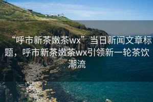 “呼市新茶嫩茶wx”当日新闻文章标题，呼市新茶嫩茶wx引领新一轮茶饮潮流