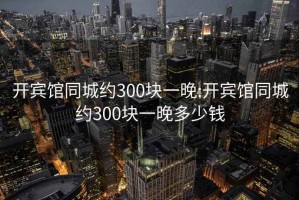 开宾馆同城约300块一晚:开宾馆同城约300块一晚多少钱