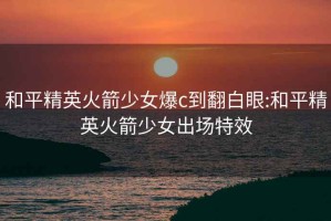 和平精英火箭少女爆c到翻白眼:和平精英火箭少女出场特效