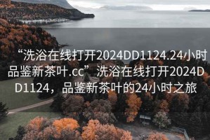 “洗浴在线打开2024DD1124.24小时品鉴新茶叶.cc”洗浴在线打开2024DD1124，品鉴新茶叶的24小时之旅