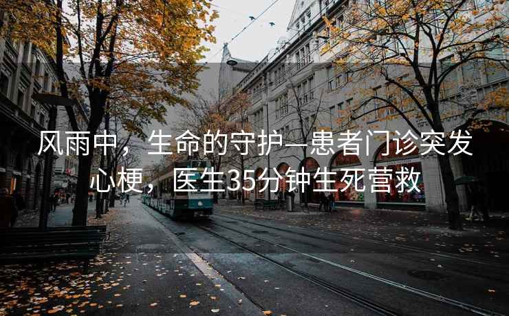 风雨中，生命的守护—患者门诊突发心梗，医生35分钟生死营救