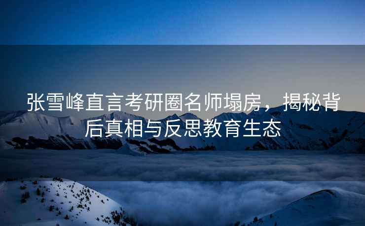 张雪峰直言考研圈名师塌房，揭秘背后真相与反思教育生态