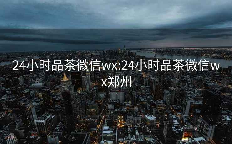 24小时品茶微信wx:24小时品茶微信wx郑州