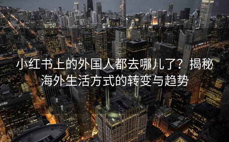 小红书上的外国人都去哪儿了？揭秘海外生活方式的转变与趋势