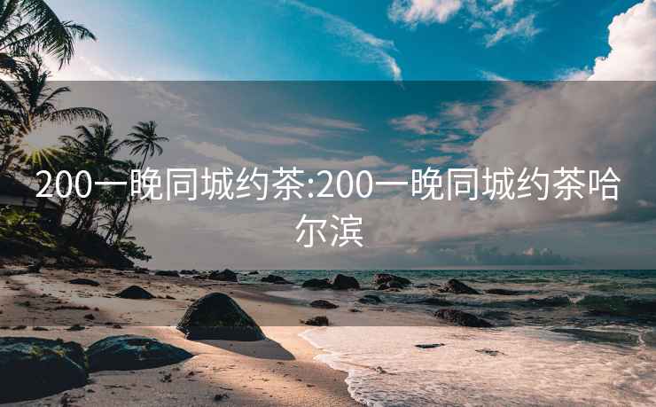 200一晚同城约茶:200一晚同城约茶哈尔滨