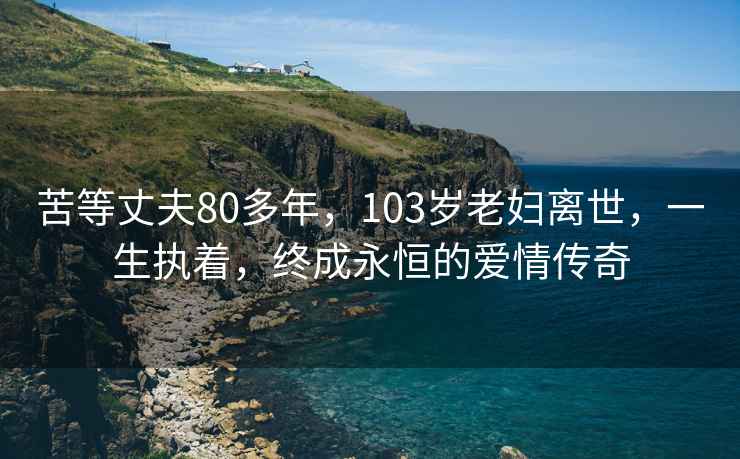 苦等丈夫80多年，103岁老妇离世，一生执着，终成永恒的爱情传奇