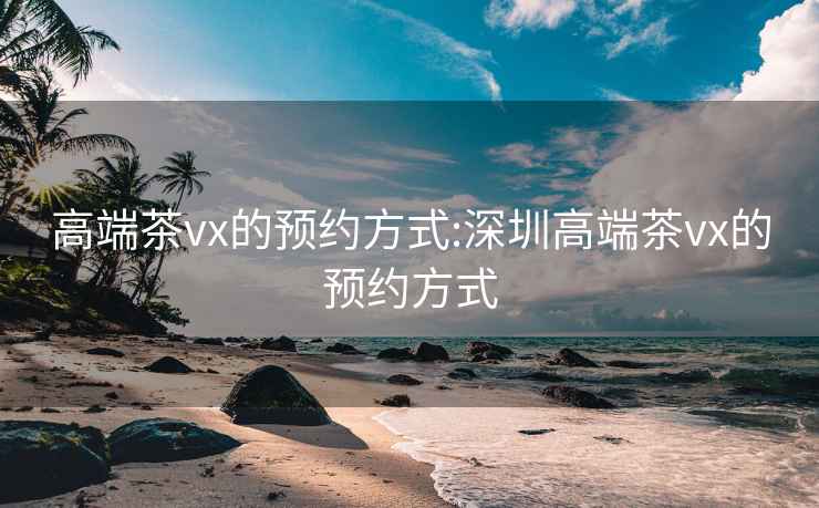 高端茶vx的预约方式:深圳高端茶vx的预约方式