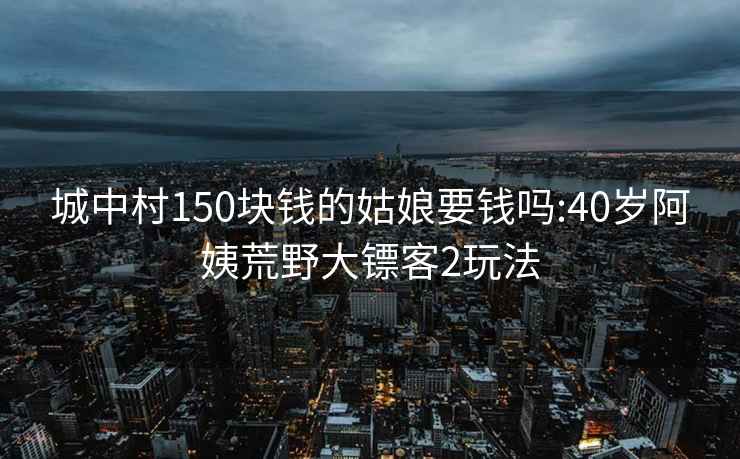 城中村150块钱的姑娘要钱吗:40岁阿姨荒野大镖客2玩法