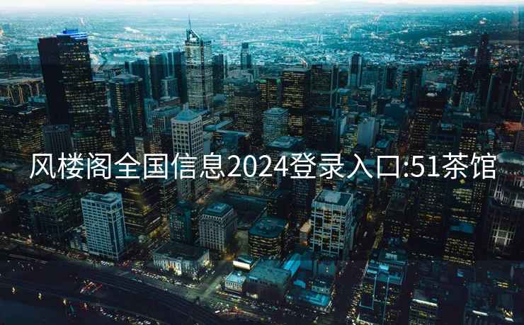 风楼阁全国信息2024登录入口:51茶馆