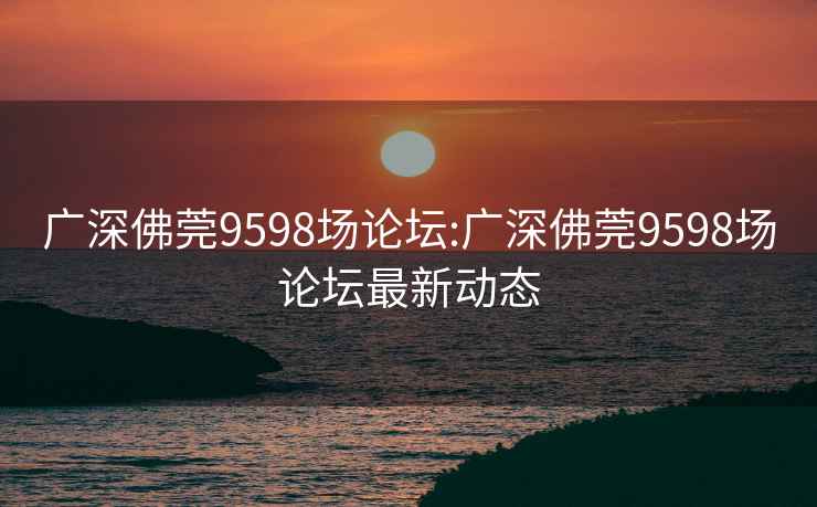 广深佛莞9598场论坛:广深佛莞9598场论坛最新动态