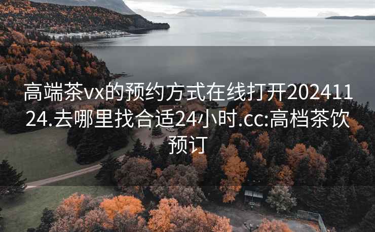 高端茶vx的预约方式在线打开20241124.去哪里找合适24小时.cc:高档茶饮预订