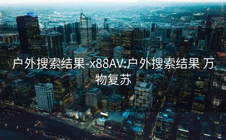 户外搜索结果-x88AV:户外搜索结果 万物复苏