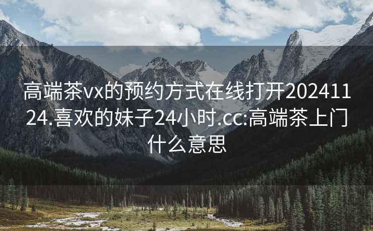 高端茶vx的预约方式在线打开20241124.喜欢的妹子24小时.cc:高端茶上门什么意思