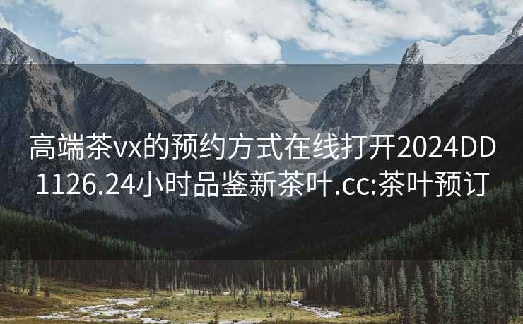 高端茶vx的预约方式在线打开2024DD1126.24小时品鉴新茶叶.cc:茶叶预订