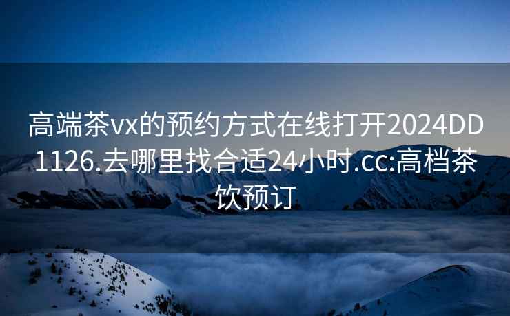 高端茶vx的预约方式在线打开2024DD1126.去哪里找合适24小时.cc:高档茶饮预订